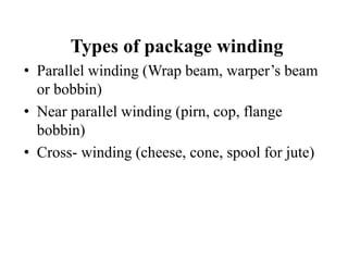 Types of package winding
• Parallel winding (Wrap beam, warper’s beam
or bobbin)
• Near parallel winding (pirn, cop, flange
bobbin)
• Cross- winding (cheese, cone, spool for jute)
 