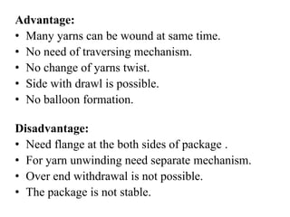 Advantage:
• Many yarns can be wound at same time.
• No need of traversing mechanism.
• No change of yarns twist.
• Side with drawl is possible.
• No balloon formation.
Disadvantage:
• Need flange at the both sides of package .
• For yarn unwinding need separate mechanism.
• Over end withdrawal is not possible.
• The package is not stable.
 