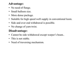 Advantage:
• No need of flange.
• Small balloon size.
• More dense package.
• Suitable for high speed weft supply in conventional loom.
• Side and over end withdrawal is possible.
• No change of yarn twist.
Disadvantage:
• Cannot be side withdrawal except warper’s beam..
• This is not stable.
• Need of traversing mechanism.
 
