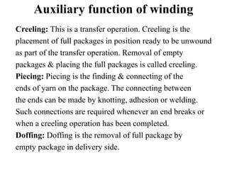 Auxiliary function of winding
Creeling: This is a transfer operation. Creeling is the
placement of full packages in position ready to be unwound
as part of the transfer operation. Removal of empty
packages & placing the full packages is called creeling.
Piecing: Piecing is the finding & connecting of the
ends of yarn on the package. The connecting between
the ends can be made by knotting, adhesion or welding.
Such connections are required whenever an end breaks or
when a creeling operation has been completed.
Doffing: Doffing is the removal of full package by
empty package in delivery side.
 