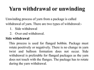Yarn withdrawal or unwinding
Unwinding process of yarn from a package is called
withdrawal of yarn. There are two types of withdrawal:-
1. Side withdrawal
2. Over end withdrawal.
Side withdrawal
This process is used for flanged bobbin. Package must
rotate positively or negatively. There is no change in yarn
twist and balloon formation does not occur. Side
withdrawal is preferable for flanged packages as the yarn
does not touch with the flanges. The package has to rotate
during the yarn withdrawal.
 