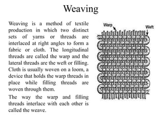 Weaving
Weaving is a method of textile
production in which two distinct
sets of yarns or threads are
interlaced at right angles to form a
fabric or cloth. The longitudinal
threads are called the warp and the
lateral threads are the weft or filling.
Cloth is usually woven on a loom, a
device that holds the warp threads in
place while filling threads are
woven through them.
The way the warp and filling
threads interlace with each other is
called the weave.
 