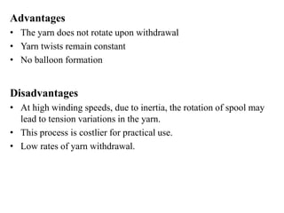 Advantages
• The yarn does not rotate upon withdrawal
• Yarn twists remain constant
• No balloon formation
Disadvantages
• At high winding speeds, due to inertia, the rotation of spool may
lead to tension variations in the yarn.
• This process is costlier for practical use.
• Low rates of yarn withdrawal.
 