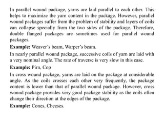 In parallel wound package, yarns are laid parallel to each other. This
helps to maximize the yarn content in the package. However, parallel
wound packages suffer from the problem of stability and layers of coils
can collapse specially from the two sides of the package. Therefore,
double flanged packages are sometimes used for parallel wound
packages.
Example: Weaver’s beam, Warper’s beam.
In nearly parallel wound package, successive coils of yarn are laid with
a very nominal angle. The rate of traverse is very slow in this case.
Example: Pirn, Cop
In cross wound package, yarns are laid on the package at considerable
angle. As the coils crosses each other very frequently, the package
content is lower than that of parallel wound package. However, cross
wound package provides very good package stability as the coils often
change their direction at the edges of the package.
Example: Cones, Cheeses.
 
