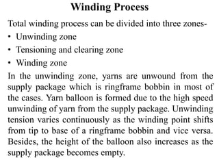 Winding Process
Total winding process can be divided into three zones-
• Unwinding zone
• Tensioning and clearing zone
• Winding zone
In the unwinding zone, yarns are unwound from the
supply package which is ringframe bobbin in most of
the cases. Yarn balloon is formed due to the high speed
unwinding of yarn from the supply package. Unwinding
tension varies continuously as the winding point shifts
from tip to base of a ringframe bobbin and vice versa.
Besides, the height of the balloon also increases as the
supply package becomes empty.
 
