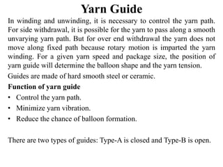 Yarn Guide
In winding and unwinding, it is necessary to control the yarn path.
For side withdrawal, it is possible for the yarn to pass along a smooth
unvarying yarn path. But for over end withdrawal the yarn does not
move along fixed path because rotary motion is imparted the yarn
winding. For a given yarn speed and package size, the position of
yarn guide will determine the balloon shape and the yarn tension.
Guides are made of hard smooth steel or ceramic.
Function of yarn guide
• Control the yarn path.
• Minimize yarn vibration.
• Reduce the chance of balloon formation.
There are two types of guides: Type-A is closed and Type-B is open.
 