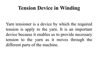 Tension Device in Winding
Yarn tensioner is a device by which the required
tension is apply to the yarn. It is an important
device because it enables us to provide necessary
tension to the yarn as it moves through the
different parts of the machine.
 