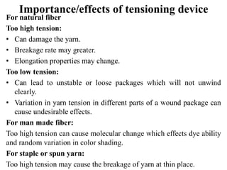 Importance/effects of tensioning device
For natural fiber
Too high tension:
• Can damage the yarn.
• Breakage rate may greater.
• Elongation properties may change.
Too low tension:
• Can lead to unstable or loose packages which will not unwind
clearly.
• Variation in yarn tension in different parts of a wound package can
cause undesirable effects.
For man made fiber:
Too high tension can cause molecular change which effects dye ability
and random variation in color shading.
For staple or spun yarn:
Too high tension may cause the breakage of yarn at thin place.
 
