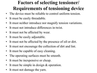 Factors of selecting tensioner/
Requirements of tensioning device
• The device must be reliable to control uniform tension.
• It must be easily threadable.
• It must neither introduce nor magnify tension variations.
• It must not introduce differences in twist.
• It must not be affected by wear.
• It must be easily adjustable.
• It must not be affected by the presence of oil or dirt.
• It must not encourage the collection of dirt and lint.
• It must be capable of easy cleaning.
• The operating surfaces must be smooth.
• It must be inexpensive or cheap.
• It must be simple in design & operation.
• It must not damage the yarn.
 
