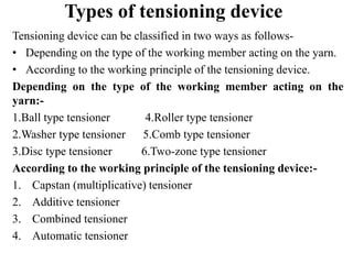 Types of tensioning device
Tensioning device can be classified in two ways as follows-
• Depending on the type of the working member acting on the yarn.
• According to the working principle of the tensioning device.
Depending on the type of the working member acting on the
yarn:-
1.Ball type tensioner 4.Roller type tensioner
2.Washer type tensioner 5.Comb type tensioner
3.Disc type tensioner 6.Two-zone type tensioner
According to the working principle of the tensioning device:-
1. Capstan (multiplicative) tensioner
2. Additive tensioner
3. Combined tensioner
4. Automatic tensioner
 