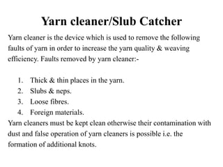 Yarn cleaner/Slub Catcher
Yarn cleaner is the device which is used to remove the following
faults of yarn in order to increase the yarn quality & weaving
efficiency. Faults removed by yarn cleaner:-
1. Thick & thin places in the yarn.
2. Slubs & neps.
3. Loose fibres.
4. Foreign materials.
Yarn cleaners must be kept clean otherwise their contamination with
dust and false operation of yarn cleaners is possible i.e. the
formation of additional knots.
 