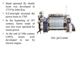 • Hand operated fly shuttle
loom was developed in
1733 by John Kay.
• E.Cartwright invented the
power loom in 1785.
• In the beginning of 18th
century, looms made of
cast iron were operated by
steam power.
• At the end of 18th century
(1895), looms were
developed to run by
electric engine.
Air- jet Loom
 