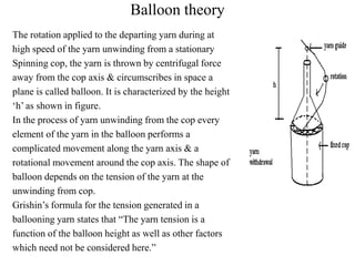 Balloon theory
The rotation applied to the departing yarn during at
high speed of the yarn unwinding from a stationary
Spinning cop, the yarn is thrown by centrifugal force
away from the cop axis & circumscribes in space a
plane is called balloon. It is characterized by the height
‘h’ as shown in figure.
In the process of yarn unwinding from the cop every
element of the yarn in the balloon performs a
complicated movement along the yarn axis & a
rotational movement around the cop axis. The shape of
balloon depends on the tension of the yarn at the
unwinding from cop.
Grishin’s formula for the tension generated in a
ballooning yarn states that “The yarn tension is a
function of the balloon height as well as other factors
which need not be considered here.”
 