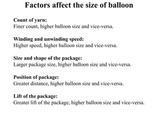 Factors affect the size of balloon
Count of yarn:
Finer count, higher balloon size and vice-versa.
Winding and unwinding speed:
Higher speed, higher balloon size and vice-versa.
Size and shape of the package:
Larger package size, higher balloon size and vice-versa.
Position of package:
Greater distance, higher balloon size and vice-versa.
Lift of the package:
Greater lift of the package, higher balloon size and vice-versa.
 