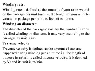 Winding rate:
Winding rate is defined as the amount of yarn to be wound
on the package per unit time i.e. the length of yarn in meter
wound on package per minute. Its unit is m/min.
Winding on diameter:
The diameter of the package on where the winding is done
is called winding on diameter. It may vary according to the
package. Its unit is cm.
Traverse velocity:
Traverse velocity is defined as the amount of traverse
happened during winding per unit time i.e. the length of
traverse in m/min is called traverse velocity. It is denoted
by Vt and its unit is m/min.
 