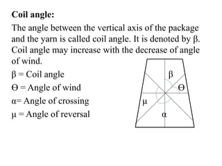 Coil angle:
The angle between the vertical axis of the package
and the yarn is called coil angle. It is denoted by β.
Coil angle may increase with the decrease of angle
of wind.
β = Coil angle β
Ɵ = Angle of wind Ɵ
α= Angle of crossing μ
μ = Angle of reversal α
 