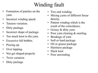 Winding fault
• Formation of patches on the
yarn.
• Incorrect winding speed.
• Tension variation.
• Dirty package.
• Incorrect shape of package.
• Too much knot in the yarn.
• Excessive full bobbin.
• Piecing up.
• Over lapping.
• Not get shaped properly
• Twist variation
• Dirty package
• Two end winding.
• Mixing yarns of different linear
density.
• Pattern winding which is the
result of the coincidence.
• Greasy & dirty yarn.
• Poor yarn clearing & snarling.
• Breakage of yarn
• Soft or hard package
• Oil or grease package
• Hairiness package
• Slack knot
• Poor unwinding
 