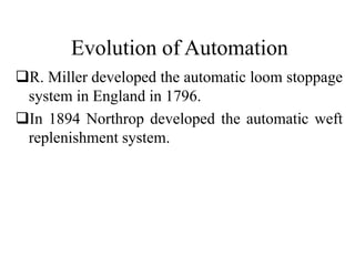 Evolution of Automation
R. Miller developed the automatic loom stoppage
system in England in 1796.
In 1894 Northrop developed the automatic weft
replenishment system.
 