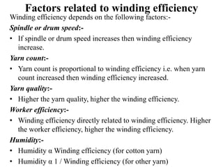 Factors related to winding efficiency
Winding efficiency depends on the following factors:-
Spindle or drum speed:-
• If spindle or drum speed increases then winding efficiency
increase.
Yarn count:-
• Yarn count is proportional to winding efficiency i.e. when yarn
count increased then winding efficiency increased.
Yarn quality:-
• Higher the yarn quality, higher the winding efficiency.
Worker efficiency:-
• Winding efficiency directly related to winding efficiency. Higher
the worker efficiency, higher the winding efficiency.
Humidity:-
• Humidity α Winding efficiency (for cotton yarn)
• Humidity α 1 / Winding efficiency (for other yarn)
 