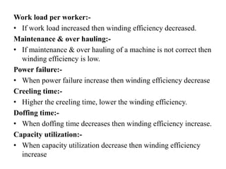 Work load per worker:-
• If work load increased then winding efficiency decreased.
Maintenance & over hauling:-
• If maintenance & over hauling of a machine is not correct then
winding efficiency is low.
Power failure:-
• When power failure increase then winding efficiency decrease
Creeling time:-
• Higher the creeling time, lower the winding efficiency.
Doffing time:-
• When doffing time decreases then winding efficiency increase.
Capacity utilization:-
• When capacity utilization decrease then winding efficiency
increase
 