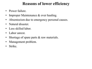 Reasons of lower efficiency
• Power failure.
• Improper Maintenance & over hauling.
• Absenteeism due to emergency personal causes.
• Natural disaster.
• Less skilled labor.
• Labor unrest.
• Shortage of spare parts & raw materials.
• Management problem.
• Strike.
 