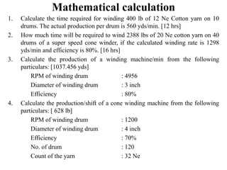 Mathematical calculation
1. Calculate the time required for winding 400 lb of 12 Ne Cotton yarn on 10
drums. The actual production per drum is 560 yds/min. [12 hrs]
2. How much time will be required to wind 2388 lbs of 20 Ne cotton yarn on 40
drums of a super speed cone winder, if the calculated winding rate is 1298
yds/min and efficiency is 80%. [16 hrs]
3. Calculate the production of a winding machine/min from the following
particulars: [1037.456 yds]
RPM of winding drum : 4956
Diameter of winding drum : 3 inch
Efficiency : 80%
4. Calculate the production/shift of a cone winding machine from the following
particulars: [ 628 lb]
RPM of winding drum : 1200
Diameter of winding drum : 4 inch
Efficiency : 70%
No. of drum : 120
Count of the yarn : 32 Ne
 