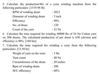 5. Calculate the production/8hr of a cone winding machine from the
following particulars: [1519.98 lb]
RPM of winding drum : 3012
Diameter of winding drum : 3 inch
Efficiency : 90%
No. of drum : 120
Count of the yarn : 32 Ne
6. Calculate the time required for winding 60000 lbs of 54 Ne Cotton yarn
on 500 drums. The calculated production of per drum is 630 yds/min and
efficiency is 90%. [160 hrs]
7. Calculate the time required for winding a cone from the following
particulars: [12.58 hr]
Weight of yarn on the cone : 2 lbs
Yarn count : 40 Ne
Circumference of the drum : 20 inches
Rpm of winding drum : 200
M/C efficiency : 80%
 