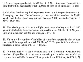 8. Actual output/spindle/min is 672 lbs of 12 Ne cotton yarn. Calculate the
time that will be required to wind 1200 lbs of yarn on 30 spindles. [10 hrs]
9. Calculate the time required to prepare 9 sets of a 8 warpers beam each on
2 warping machine. The calculated production of the machine is 30000
yds/hr and the length of warp on each beam is 20000 yds and efficiency is
85%. [28.24 hrs.]
10. The winding rate of a modern high speed cone winding machine is 800
yds/min. Calculate the no. of drums required to wind 388 lbs of 80 Ne yarn
in 8 hrs if efficiency is 84% and wastage is 1%. [40]
11. Calculate the number of spindles of a modern automatic pirn winder
that would be required to wind 280 lbs of 20 Ne yarn in 8 hrs when the
production per spindle per hr is 1.4 lbs. [25]
12. Winding rate of a cone winding m/c is 980 yds/min. Calculate the
number of spindles of a modern automatic pirn winder that would be
required to wind 3024 hanks of 20 Ne yarn in 4 hrs. Efficiency is 90%. [12]
 