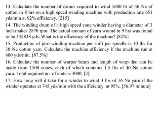 13. Calculate the number of drums required to wind 1600 lb of 46 Ne of
cotton in 8 hrs on a high speed winding machine with production rate 651
yds/min at 92% efficiency. [215]
14. The winding drum of a high speed cone winder having a diameter of 3
inch makes 2870 rpm. The actual amount of yarn wound in 9 hrs was found
to be 332838 yds. What is the efficiency of the machine? [82%]
15. Production of pirn winding machine per shift per spindle is 10 lbs for
30 Ne cotton yarn. Calculate the machine efficiency if the machine run at
600 yds/min. [87.5%]
16. Calculate the number of warper beam and length of warp that can be
made from 1500 cones, each of which contains 1.5 lbs of 40 Ne cotton
yarn. Total required no. of ends is 3000. [2]
17. How long will it take for a winder to wind 3 lbs of 16 Ne yarn if the
winder operates at 745 yds/min with the efficiency at 95%. [56.97 minute]
 