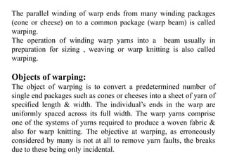 The parallel winding of warp ends from many winding packages
(cone or cheese) on to a common package (warp beam) is called
warping.
The operation of winding warp yarns into a beam usually in
preparation for sizing , weaving or warp knitting is also called
warping.
Objects of warping:
The object of warping is to convert a predetermined number of
single end packages such as cones or cheeses into a sheet of yarn of
specified length & width. The individual’s ends in the warp are
uniformly spaced across its full width. The warp yarns comprise
one of the systems of yarns required to produce a woven fabric &
also for warp knitting. The objective at warping, as erroneously
considered by many is not at all to remove yarn faults, the breaks
due to these being only incidental.
 