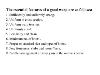 The essential features of a good warp are as follows:
1. Sufficiently and uniformly strong.
2. Uniform in cross section.
3. Uniform warp tension.
4. Uniformly sized.
5. Less hairy and clean.
6. Minimum no. of knots .
7. Proper or standard size and types of knots.
8. Free from neps, slubs and loose fibers.
9. Parallel arrangement of warp yarn in the weavers beam.
 