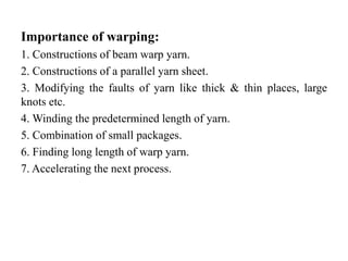 Importance of warping:
1. Constructions of beam warp yarn.
2. Constructions of a parallel yarn sheet.
3. Modifying the faults of yarn like thick & thin places, large
knots etc.
4. Winding the predetermined length of yarn.
5. Combination of small packages.
6. Finding long length of warp yarn.
7. Accelerating the next process.
 