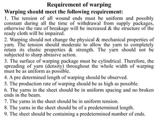 Requirement of warping
Warping should meet the following requirement:
1. The tension of all wound ends must be uniform and possibly
constant during all the time of withdrawal from supply packages,
otherwise the rate of breakage will be increased & the structure of the
ready cloth will be impaired.
2. Warping should not change the physical & mechanical properties of
yarn. The tension should moderate to allow the yarn to completely
retain its elastic properties & strength. The yarn should not be
subjected to sharp abrasive action.
3. The surface of warping package must be cylindrical. Therefore, the
spreading of yarn (density) throughout the whole width of warping
must be as uniform as possible.
4. A pre determined length of warping should be observed.
5. The production rate of warping should be as high as possible.
6. The yarns in the sheet should be in uniform spacing and no broken
ends in the beam.
7. The yarns in the sheet should be in uniform tension.
8. The yarns in the sheet should be of a predetermined length.
9. The sheet should be containing a predetermined number of ends.
 