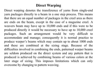 Direct Warping
Direct warping denotes the transference of yarns from single-end
yarn packages directly to a beam in a one step process. This means
that there are an equal number of packages in the creel area as there
are ends on the beam, except in the case of a magazine creel. A
weavers beam may have up to 10,000 ends and if this were to be
produced directly it would be necessary to have up to 10,000 creel
packages. Such an arrangement would be very difficult to
accommodate and manage; consequently it is normal practice to
produce warper’s beams which may contain up to about 1000 ends
and these are combined at the sizing stage. Because of the
difficulties involved in combining the ends, patterned warper beams
are seldom produced on the direct system and any pattern that is
produced is achieved by combining beams of various colors at the
later stage of sizing. This imposes limitations which can only
overcome by changing to pattern weaving.
 