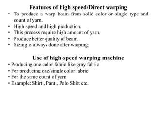 Features of high speed/Direct warping
• To produce a warp beam from solid color or single type and
count of yarn.
• High speed and high production.
• This process require high amount of yarn.
• Produce better quality of beam.
• Sizing is always done after warping.
Use of high-speed warping machine
• Producing one color fabric like gray fabric
• For producing one/single color fabric
• For the same count of yarn
• Example: Shirt , Pant , Polo Shirt etc.
 