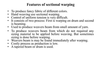 Features of sectional warping
• To produce fancy fabric of different colors.
• Hand weaving use sectional warping.
• Control of uniform tension is very difficult.
• It consists of two process: First is warping on drum and second
is beaming.
• Used to produce weavers beam from small amount of yarn.
• To produce weavers beam from which do not required any
sizing material to be applied before weaving. But sometimes
sizing is done before warping.
• Weavers beam is may be found immediately after warping.
• Costly process as production is low.
• A tapered beam or drum is used.
 
