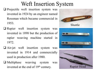 Weft Insertion System
 Projectile weft insertion system was
invented in 1924 by an engineer named
Rossman which became commercial in
1953.
 Rapier weft insertion system was
invented in 1898 but the production of
rapier weaving machine started in
1972.
 Air-jet weft insertion system was
invented in 1914 and commercially
used in production after 1980.
 Multiphase weaving system was
invented at the end of 19th century.
Projectile
Rapier Head
Shuttle
 