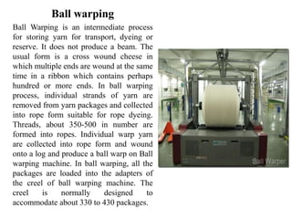Ball warping
Ball Warping is an intermediate process
for storing yarn for transport, dyeing or
reserve. It does not produce a beam. The
usual form is a cross wound cheese in
which multiple ends are wound at the same
time in a ribbon which contains perhaps
hundred or more ends. In ball warping
process, individual strands of yarn are
removed from yarn packages and collected
into rope form suitable for rope dyeing.
Threads, about 350-500 in number are
formed into ropes. Individual warp yarn
are collected into rope form and wound
onto a log and produce a ball warp on Ball
warping machine. In ball warping, all the
packages are loaded into the adapters of
the creel of ball warping machine. The
creel is normally designed to
accommodate about 330 to 430 packages.
 