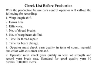 Check List Before Production
With the production before data control operator will call-up the
following for recording:
1. Warp length shift.
2. Down time.
3. Efficiency.
4. No. of thread breaks.
5. No. of warp beam doffed.
6. Time for thread repair.
7. Time for beam change.
8. Operator must check yarn quality in term of count, material
and color with customer demand.
9. Operator must check yarn quality in term of strength and
record yarn break rate. Standard for good quality yarn 10
breaks/10,00,000 meter.
 