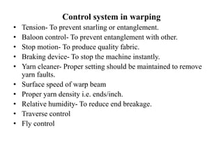 Control system in warping
• Tension- To prevent snarling or entanglement.
• Baloon control- To prevent entanglement with other.
• Stop motion- To produce quality fabric.
• Braking device- To stop the machine instantly.
• Yarn cleaner- Proper setting should be maintained to remove
yarn faults.
• Surface speed of warp beam
• Proper yarn density i.e. ends/inch.
• Relative humidity- To reduce end breakage.
• Traverse control
• Fly control
 