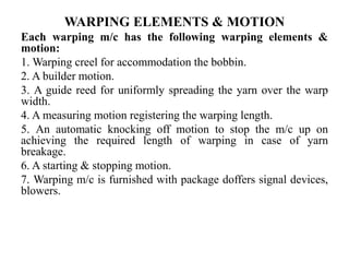 WARPING ELEMENTS & MOTION
Each warping m/c has the following warping elements &
motion:
1. Warping creel for accommodation the bobbin.
2. A builder motion.
3. A guide reed for uniformly spreading the yarn over the warp
width.
4. A measuring motion registering the warping length.
5. An automatic knocking off motion to stop the m/c up on
achieving the required length of warping in case of yarn
breakage.
6. A starting & stopping motion.
7. Warping m/c is furnished with package doffers signal devices,
blowers.
 