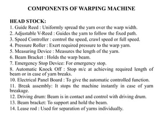 COMPONENTS OF WARPING MACHINE
HEAD STOCK:
1. Guide Reed : Uniformly spread the yarn over the warp width.
2. Adjustable V-Reed : Guides the yarn to follow the fixed path.
3. Speed Controller : control the speed, crawl speed or full speed.
4. Pressure Roller : Exert required pressure to the warp yarn.
5. Measuring Device : Measures the length of the yarn.
6. Beam Bracket : Holds the warp beam.
7. Emergency Stop Device: For emergency stop.
8. Automatic Knock Off : Stop m/c at achieving required length of
beam or in case of yarn breaks.
10. Electrical Panel Board : To give the automatic controlled function.
11. Break assembly: It stops the machine instantly in case of yarn
breakage.
12. Driving drum: Beam is in contact and control with driving drum.
13. Beam bracket: To support and hold the beam.
14. Lease rod : Used for separation of yarns individually.
 