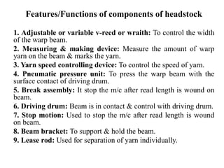 Features/Functions of components of headstock
1. Adjustable or variable v-reed or wraith: To control the width
of the warp beam.
2. Measuring & making device: Measure the amount of warp
yarn on the beam & marks the yarn.
3. Yarn speed controlling device: To control the speed of yarn.
4. Pneumatic pressure unit: To press the warp beam with the
surface contact of driving drum.
5. Break assembly: It stop the m/c after read length is wound on
beam.
6. Driving drum: Beam is in contact & control with driving drum.
7. Stop motion: Used to stop the m/c after read length is wound
on beam.
8. Beam bracket: To support & hold the beam.
9. Lease rod: Used for separation of yarn individually.
 