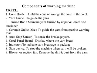 Components of warping machine
CREEL:
1. Cone Holder : Hold the cone or arrange the cone in the creel.
2. Yarn Guide : To guide the yarn.
3. Tension Rod : Maintain yarn tension by upper & lower disc
tensioner.
4. Ceramic Guide Disc : To guide the yarn from creel to warping
m/c.
5. Auto Stop Sensor : To sense the breakage yarn.
6. Creel Panel Board : Display where the yarn break
7. Indicator: To indicate yarn breakage in package
8. Stop device: To stop the machine when yarn will be broken.
9. Blower or suction fan: Remove the dirt & dust from the yarn.
 