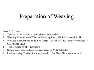 Preparation of Weaving
Book References:
1. Textiles: Fiber to Fabric by Corbman, Bernard P
2. Weaving Convertion of Yarn to Fabric by Lord, P.R.& Mohamed, M.H.
3. Weaving Calculations by R. Sen Gupta (Publisher: B.D. Taraporevala Sons &
Co. Private Ltd.)
4. Textile sizing by B.C Goswami
5. Sizing materials, methods and machines by M.K Talukder
6. Understanding Textiles for a merchandizer by Shah Alimuzzaman Belal
 