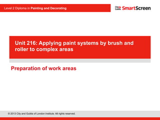 © 2013 City and Guilds of London Institute. All rights reserved.
Level 2 Diploma in Painting and Decorating
PowerPoint
presentationPreparation of work areas
Unit 216: Applying paint systems by brush and
roller to complex areas
 