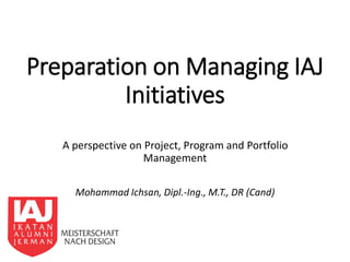 Preparation on Managing IAJ
Initiatives
A perspective on Project, Program and Portfolio
Management
Mohammad Ichsan, Dipl.-Ing., M.T., DR (Cand)
 