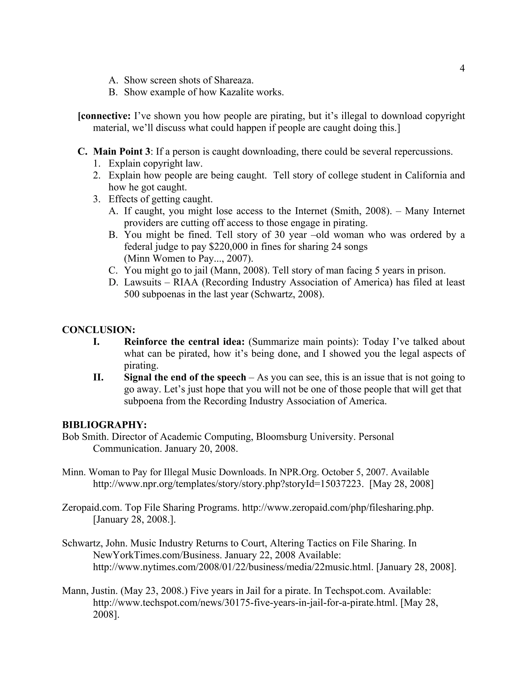 4 
A. Show screen shots of Shareaza. 
B. Show example of how Kazalite works. 
[connective: I’ve shown you how people are pirating, but it’s illegal to download copyright 
material, we’ll discuss what could happen if people are caught doing this.] 
C. Main Point 3: If a person is caught downloading, there could be several repercussions. 
1. Explain copyright law. 
2. Explain how people are being caught. Tell story of college student in California and 
how he got caught. 
3. Effects of getting caught. 
A. If caught, you might lose access to the Internet (Smith, 2008). – Many Internet 
providers are cutting off access to those engage in pirating. 
B. You might be fined. Tell story of 30 year –old woman who was ordered by a 
federal judge to pay $220,000 in fines for sharing 24 songs 
(Minn Women to Pay..., 2007). 
C. You might go to jail (Mann, 2008). Tell story of man facing 5 years in prison. 
D. Lawsuits – RIAA (Recording Industry Association of America) has filed at least 
500 subpoenas in the last year (Schwartz, 2008). 
CONCLUSION: 
I. Reinforce the central idea: (Summarize main points): Today I’ve talked about 
what can be pirated, how it’s being done, and I showed you the legal aspects of 
pirating. 
II. Signal the end of the speech – As you can see, this is an issue that is not going to 
go away. Let’s just hope that you will not be one of those people that will get that 
subpoena from the Recording Industry Association of America. 
BIBLIOGRAPHY: 
Bob Smith. Director of Academic Computing, Bloomsburg University. Personal 
Communication. January 20, 2008. 
Minn. Woman to Pay for Illegal Music Downloads. In NPR.Org. October 5, 2007. Available 
http://www.npr.org/templates/story/story.php?storyId=15037223. [May 28, 2008] 
Zeropaid.com. Top File Sharing Programs. http://www.zeropaid.com/php/filesharing.php. 
[January 28, 2008.]. 
Schwartz, John. Music Industry Returns to Court, Altering Tactics on File Sharing. In 
NewYorkTimes.com/Business. January 22, 2008 Available: 
http://www.nytimes.com/2008/01/22/business/media/22music.html. [January 28, 2008]. 
Mann, Justin. (May 23, 2008.) Five years in Jail for a pirate. In Techspot.com. Available: 
http://www.techspot.com/news/30175-five-years-in-jail-for-a-pirate.html. [May 28, 
2008]. 
