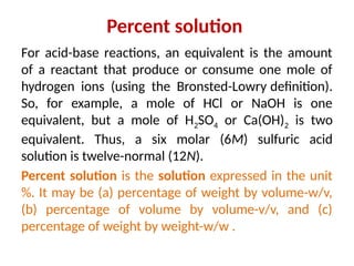 Percent solution
For acid-base reactions, an equivalent is the amount
of a reactant that produce or consume one mole of
hydrogen ions (using the Bronsted-Lowry definition).
So, for example, a mole of HCl or NaOH is one
equivalent, but a mole of H2SO4 or Ca(OH)2 is two
equivalent. Thus, a six molar (6M) sulfuric acid
solution is twelve-normal (12N).
Percent solution is the solution expressed in the unit
%. It may be (a) percentage of weight by volume-w/v,
(b) percentage of volume by volume-v/v, and (c)
percentage of weight by weight-w/w .
 