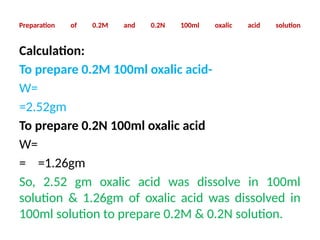 Preparation of 0.2M and 0.2N 100ml oxalic acid solution
Calculation:
To prepare 0.2M 100ml oxalic acid-
W=
=2.52gm
To prepare 0.2N 100ml oxalic acid
W=
= =1.26gm
So, 2.52 gm oxalic acid was dissolve in 100ml
solution & 1.26gm of oxalic acid was dissolved in
100ml solution to prepare 0.2M & 0.2N solution.
 
